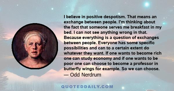 I believe in positive despotism. That means an exchange between people. I'm thinking about the fact that someone serves me breakfast in my bed. I can not see anything wrong in that. Because everything is a question of