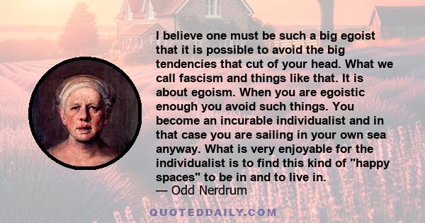 I believe one must be such a big egoist that it is possible to avoid the big tendencies that cut of your head. What we call fascism and things like that. It is about egoism. When you are egoistic enough you avoid such