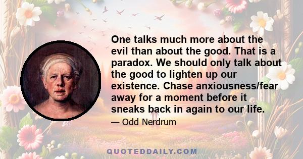 One talks much more about the evil than about the good. That is a paradox. We should only talk about the good to lighten up our existence. Chase anxiousness/fear away for a moment before it sneaks back in again to our