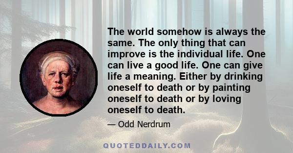 The world somehow is always the same. The only thing that can improve is the individual life. One can live a good life. One can give life a meaning. Either by drinking oneself to death or by painting oneself to death or 