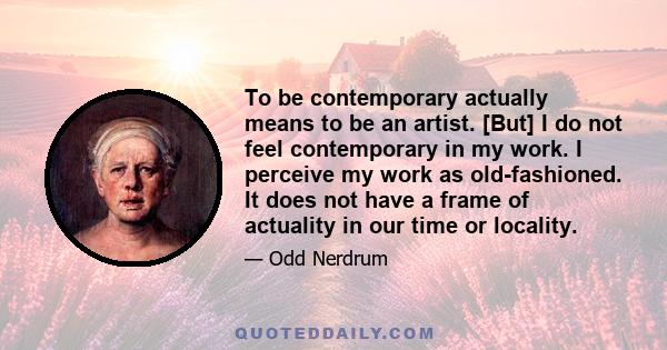 To be contemporary actually means to be an artist. [But] I do not feel contemporary in my work. I perceive my work as old-fashioned. It does not have a frame of actuality in our time or locality.