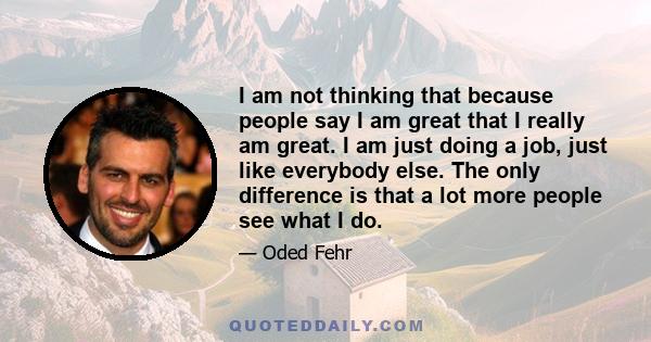 I am not thinking that because people say I am great that I really am great. I am just doing a job, just like everybody else. The only difference is that a lot more people see what I do.