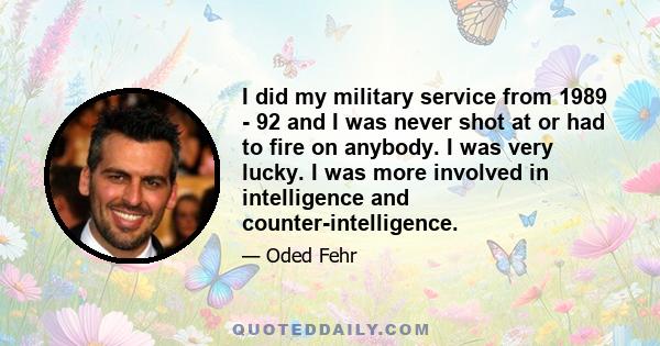 I did my military service from 1989 - 92 and I was never shot at or had to fire on anybody. I was very lucky. I was more involved in intelligence and counter-intelligence.