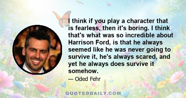 I think if you play a character that is fearless, then it's boring. I think that's what was so incredible about Harrison Ford, is that he always seemed like he was never going to survive it, he's always scared, and yet