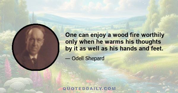 One can enjoy a wood fire worthily only when he warms his thoughts by it as well as his hands and feet.