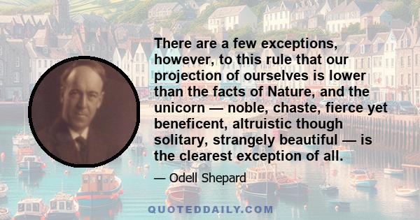 There are a few exceptions, however, to this rule that our projection of ourselves is lower than the facts of Nature, and the unicorn — noble, chaste, fierce yet beneficent, altruistic though solitary, strangely