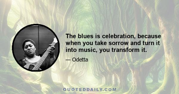 The blues is celebration, because when you take sorrow and turn it into music, you transform it.