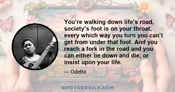 You’re walking down life’s road, society’s foot is on your throat, every which way you turn you can’t get from under that foot. And you reach a fork in the road and you can either lie down and die, or insist upon your