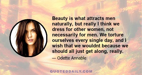 Beauty is what attracts men naturally, but really I think we dress for other women, not necessarily for men. We torture ourselves every single day, and I wish that we wouldnt because we should all just get along, really.