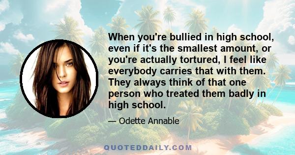 When you're bullied in high school, even if it's the smallest amount, or you're actually tortured, I feel like everybody carries that with them. They always think of that one person who treated them badly in high school.