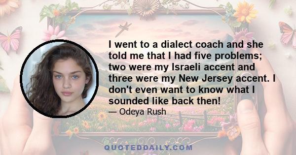 I went to a dialect coach and she told me that I had five problems; two were my Israeli accent and three were my New Jersey accent. I don't even want to know what I sounded like back then!