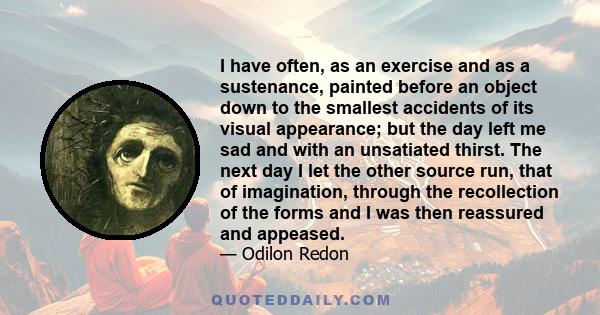 I have often, as an exercise and as a sustenance, painted before an object down to the smallest accidents of its visual appearance; but the day left me sad and with an unsatiated thirst. The next day I let the other