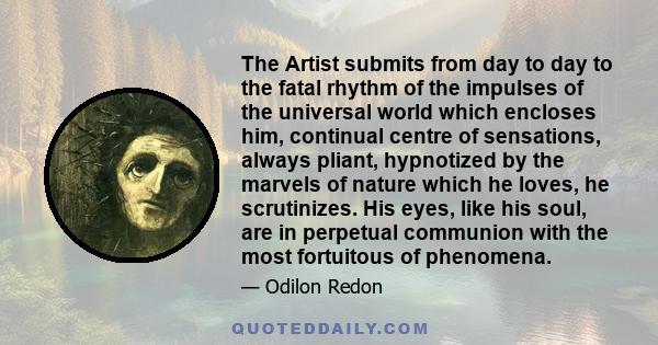 The Artist submits from day to day to the fatal rhythm of the impulses of the universal world which encloses him, continual centre of sensations, always pliant, hypnotized by the marvels of nature which he loves, he