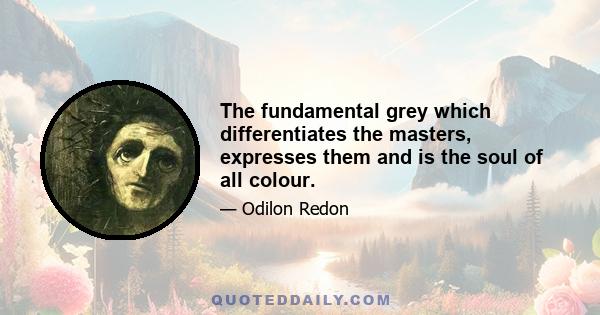 The fundamental grey which differentiates the masters, expresses them and is the soul of all colour.