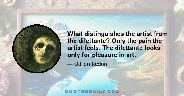 What distinguishes the artist from the dilettante? Only the pain the artist feels. The dilettante looks only for pleasure in art.