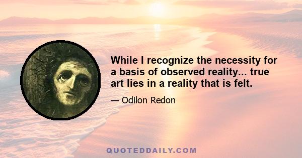 While I recognize the necessity for a basis of observed reality... true art lies in a reality that is felt.