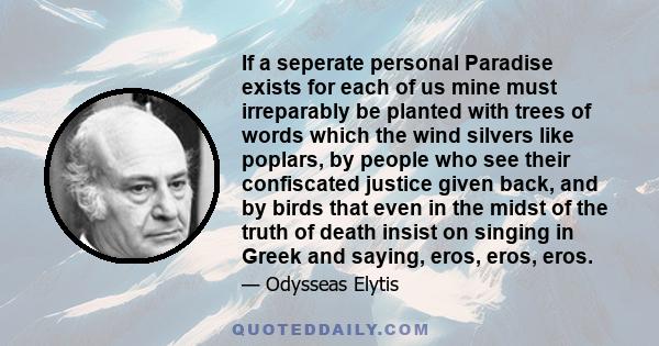 If a seperate personal Paradise exists for each of us mine must irreparably be planted with trees of words which the wind silvers like poplars, by people who see their confiscated justice given back, and by birds that