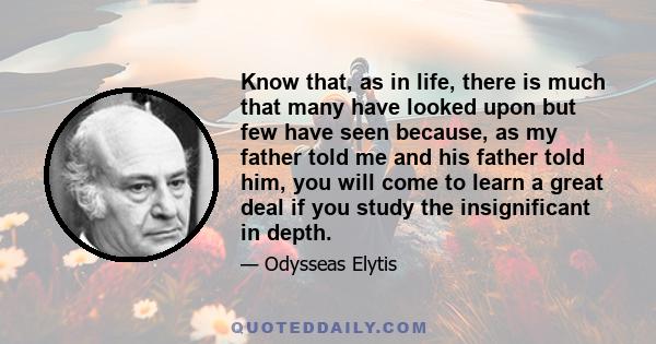 Know that, as in life, there is much that many have looked upon but few have seen because, as my father told me and his father told him, you will come to learn a great deal if you study the insignificant in depth.