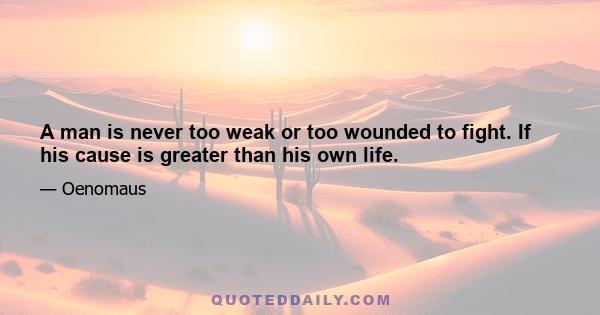 A man is never too weak or too wounded to fight. If his cause is greater than his own life.