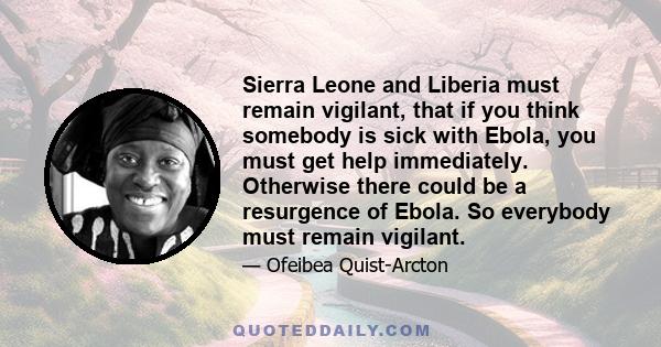 Sierra Leone and Liberia must remain vigilant, that if you think somebody is sick with Ebola, you must get help immediately. Otherwise there could be a resurgence of Ebola. So everybody must remain vigilant.