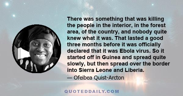 There was something that was killing the people in the interior, in the forest area, of the country, and nobody quite knew what it was. That lasted a good three months before it was officially declared that it was Ebola 