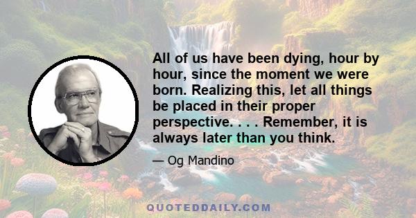 All of us have been dying, hour by hour, since the moment we were born. Realizing this, let all things be placed in their proper perspective. . . . Remember, it is always later than you think.