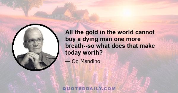 All the gold in the world cannot buy a dying man one more breath--so what does that make today worth?