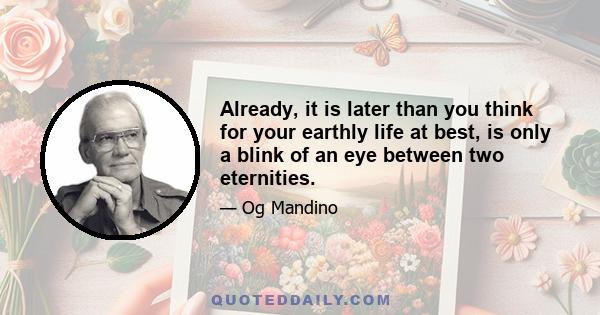 Already, it is later than you think for your earthly life at best, is only a blink of an eye between two eternities.