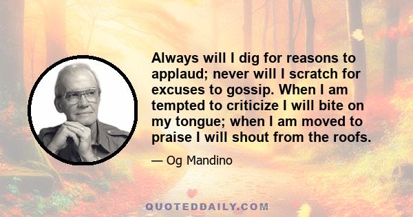 Always will I dig for reasons to applaud; never will I scratch for excuses to gossip. When I am tempted to criticize I will bite on my tongue; when I am moved to praise I will shout from the roofs.