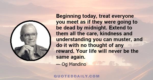 Beginning today, treat everyone you meet as if they were going to be dead by midnight. Extend to them all the care, kindness and understanding you can muster, and do it with no thought of any reward. Your life will