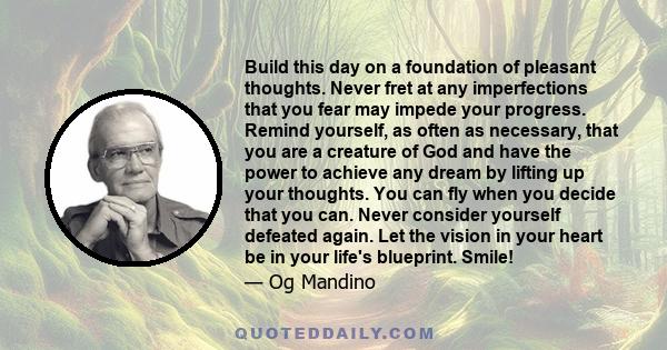 Build this day on a foundation of pleasant thoughts. Never fret at any imperfections that you fear may impede your progress. Remind yourself, as often as necessary, that you are a creature of God and have the power to