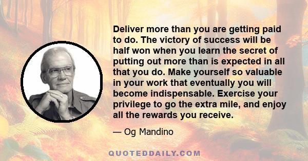 Deliver more than you are getting paid to do. The victory of success will be half won when you learn the secret of putting out more than is expected in all that you do. Make yourself so valuable in your work that