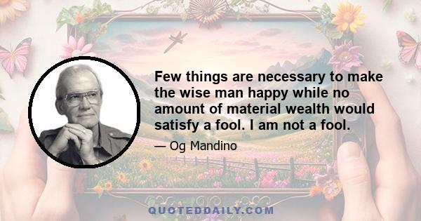 Few things are necessary to make the wise man happy while no amount of material wealth would satisfy a fool. I am not a fool.