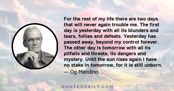 For the rest of my life there are two days that will never again trouble me. The first day is yesterday with all its blunders and tears, follies and defeats. Yesterday has passed away, beyond my control forever. The