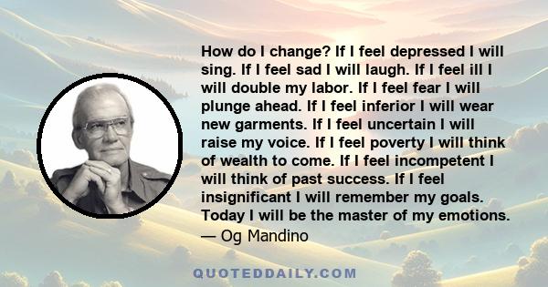 How do I change? If I feel depressed I will sing. If I feel sad I will laugh. If I feel ill I will double my labor. If I feel fear I will plunge ahead. If I feel inferior I will wear new garments. If I feel uncertain I