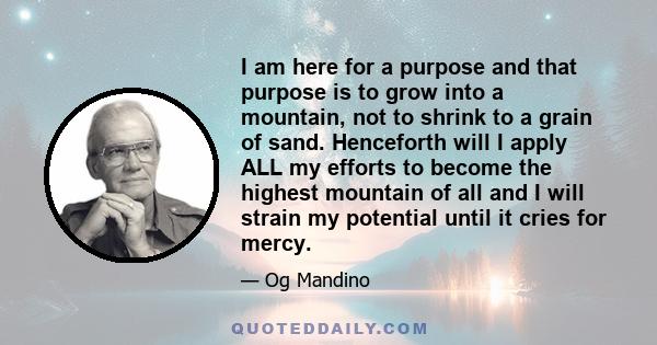 I am here for a purpose and that purpose is to grow into a mountain, not to shrink to a grain of sand. Henceforth will I apply ALL my efforts to become the highest mountain of all and I will strain my potential until it 