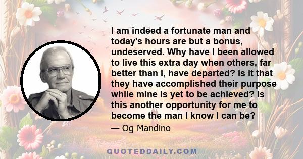 I am indeed a fortunate man and today's hours are but a bonus, undeserved. Why have I been allowed to live this extra day when others, far better than I, have departed? Is it that they have accomplished their purpose