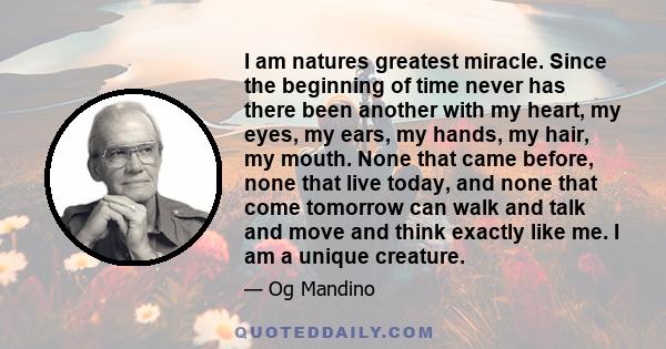 I am natures greatest miracle. Since the beginning of time never has there been another with my heart, my eyes, my ears, my hands, my hair, my mouth. None that came before, none that live today, and none that come