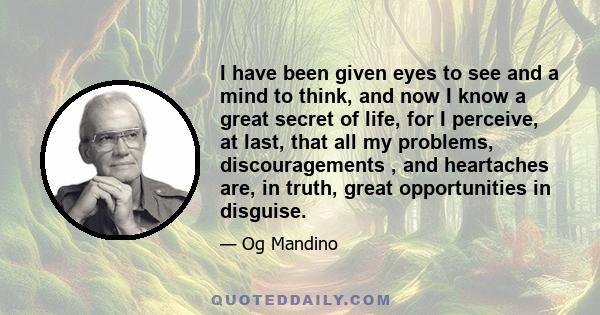 I have been given eyes to see and a mind to think, and now I know a great secret of life, for I perceive, at last, that all my problems, discouragements , and heartaches are, in truth, great opportunities in disguise.