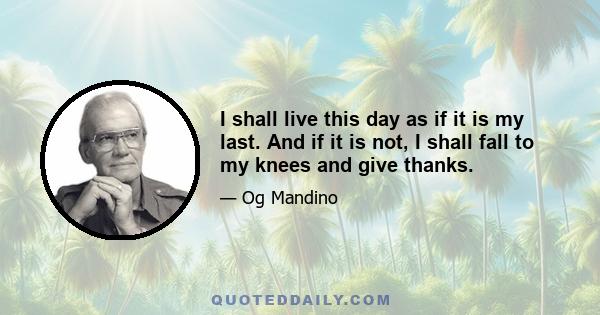 I shall live this day as if it is my last. And if it is not, I shall fall to my knees and give thanks.