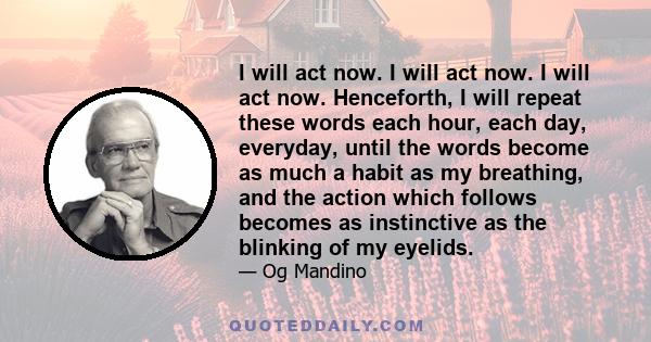 I will act now. I will act now. I will act now. Henceforth, I will repeat these words each hour, each day, everyday, until the words become as much a habit as my breathing, and the action which follows becomes as