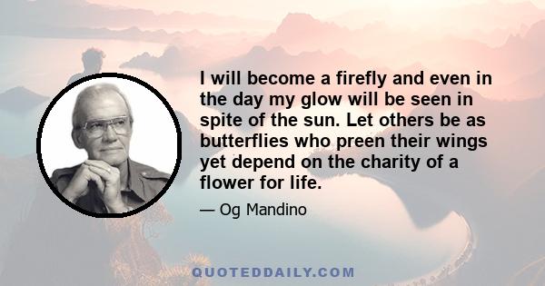 I will become a firefly and even in the day my glow will be seen in spite of the sun. Let others be as butterflies who preen their wings yet depend on the charity of a flower for life.