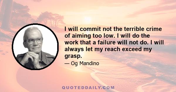 I will commit not the terrible crime of aiming too low. I will do the work that a failure will not do. I will always let my reach exceed my grasp.