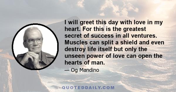 I will greet this day with love in my heart. For this is the greatest secret of success in all ventures. Muscles can split a shield and even destroy life itself but only the unseen power of love can open the hearts of