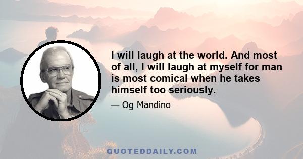 I will laugh at the world. And most of all, I will laugh at myself for man is most comical when he takes himself too seriously.