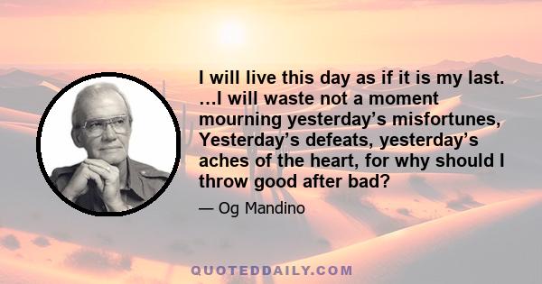 I will live this day as if it is my last. …I will waste not a moment mourning yesterday’s misfortunes, Yesterday’s defeats, yesterday’s aches of the heart, for why should I throw good after bad?