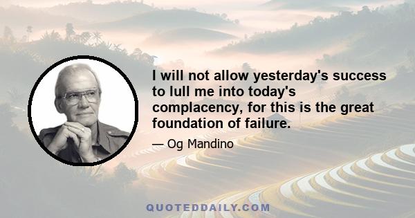 I will not allow yesterday's success to lull me into today's complacency, for this is the great foundation of failure.