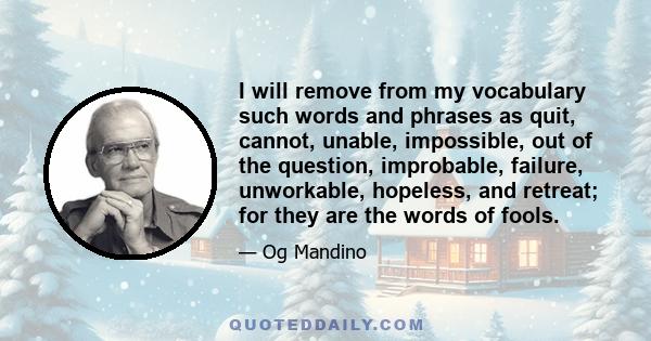 I will remove from my vocabulary such words and phrases as quit, cannot, unable, impossible, out of the question, improbable, failure, unworkable, hopeless, and retreat; for they are the words of fools.