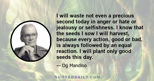 I will waste not even a precious second today in anger or hate or jealousy or selfishness. I know that the seeds I sow I will harvest, because every action, good or bad, is always followed by an equal reaction. I will