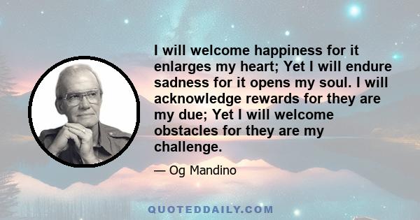 I will welcome happiness for it enlarges my heart; Yet I will endure sadness for it opens my soul. I will acknowledge rewards for they are my due; Yet I will welcome obstacles for they are my challenge.